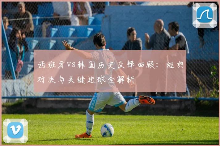西班牙vs韩国历史交锋回顾：经典对决与关键进球全解析